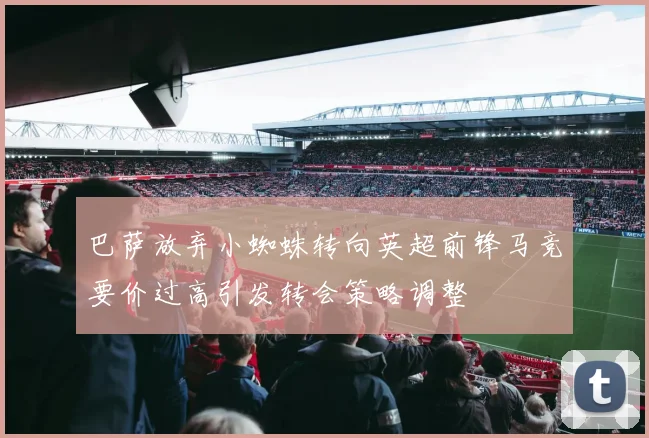 巴萨放弃小蜘蛛转向英超前锋马竞要价过高引发转会策略调整