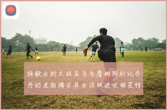 杨毅分析文班亚马与詹姆斯科比乔丹的差距揭示其非顶级进攻明星特质