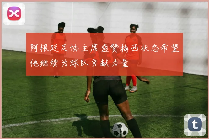 阿根廷足协主席盛赞梅西状态希望他继续为球队贡献力量