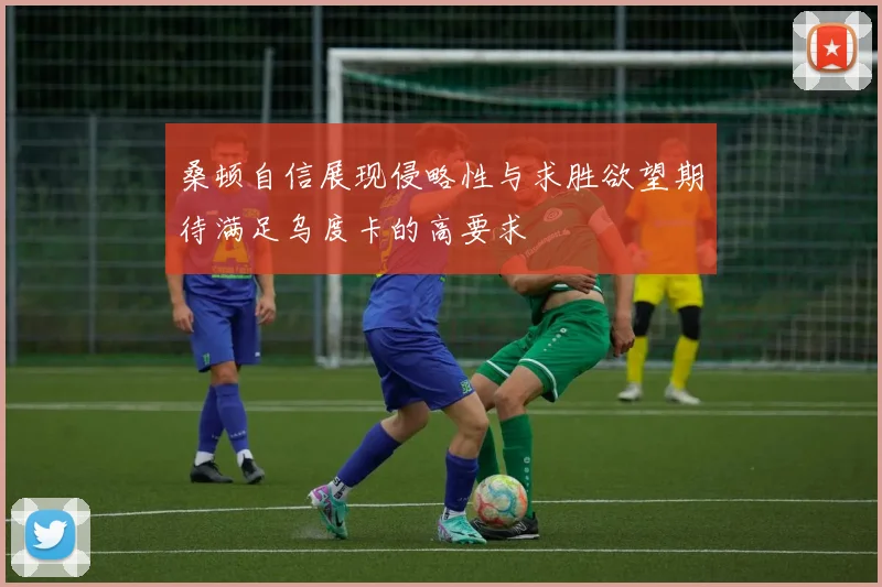 桑顿自信展现侵略性与求胜欲望期待满足乌度卡的高要求