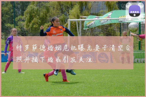 特罗萨德婚姻危机曝光妻子清空合照并摘下婚戒引发关注