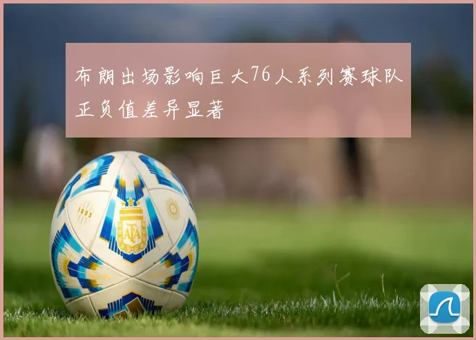 布朗出场影响巨大76人系列赛球队正负值差异显著