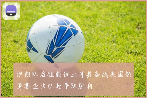 伊朗队启程前往土耳其备战美国热身赛全力以赴争取胜利