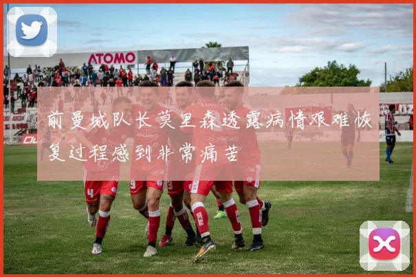 前曼城队长莫里森透露病情艰难恢复过程感到非常痛苦