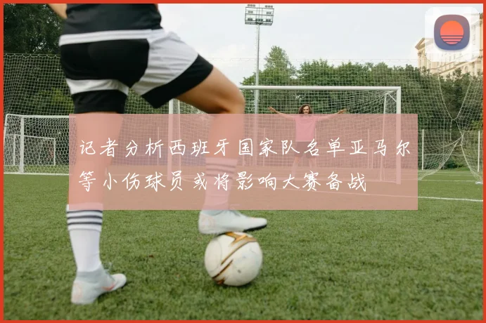 记者分析西班牙国家队名单亚马尔等小伤球员或将影响大赛备战