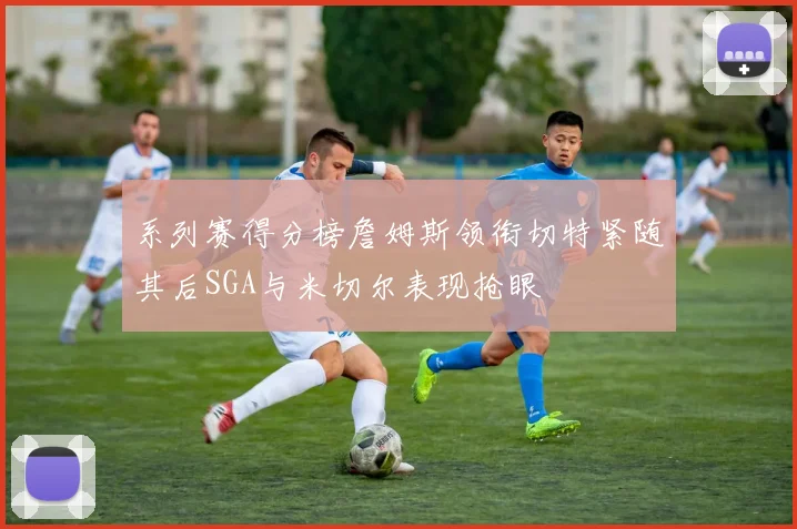 系列赛得分榜詹姆斯领衔切特紧随其后SGA与米切尔表现抢眼