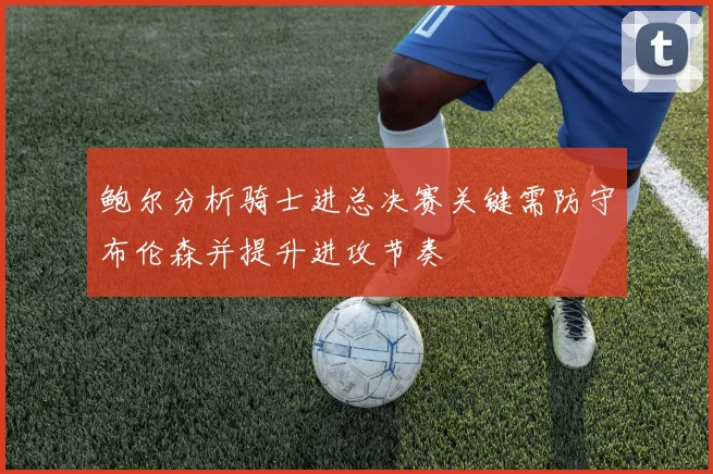 鲍尔分析骑士进总决赛关键需防守布伦森并提升进攻节奏