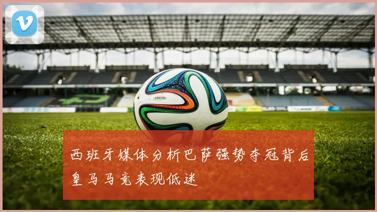 西班牙媒体分析巴萨强势夺冠背后皇马马竞表现低迷