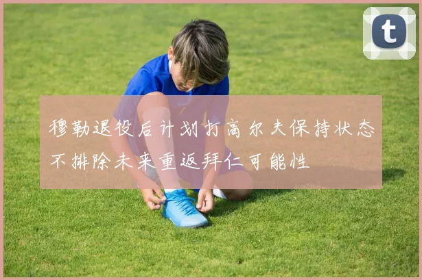 穆勒退役后计划打高尔夫保持状态不排除未来重返拜仁可能性