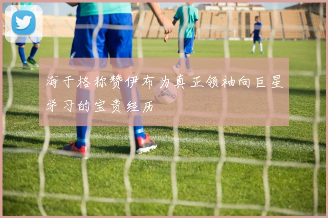 海于格称赞伊布为真正领袖向巨星学习的宝贵经历